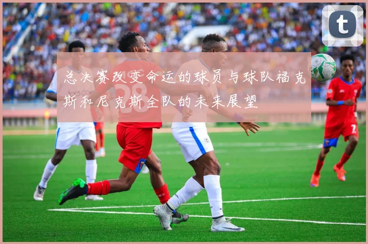 总决赛改变命运的球员与球队福克斯和尼克斯全队的未来展望