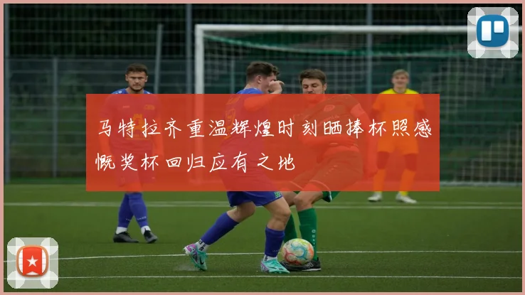 马特拉齐重温辉煌时刻晒捧杯照感慨奖杯回归应有之地
