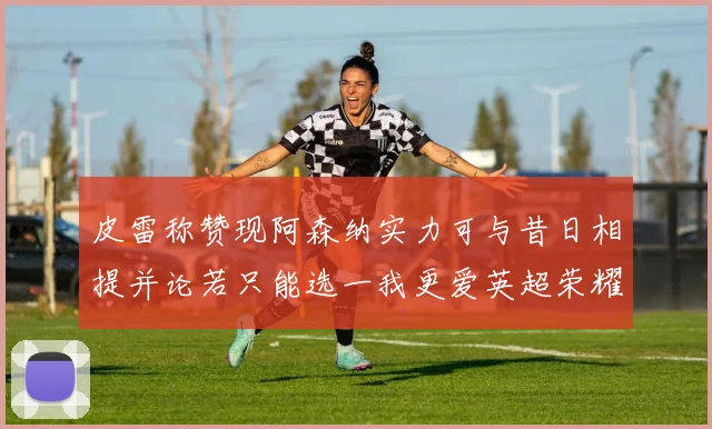 皮雷称赞现阿森纳实力可与昔日相提并论若只能选一我更爱英超荣耀
