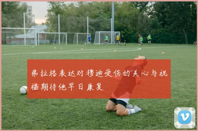 弗拉格表达对穆迪受伤的关心与祝福期待他早日康复