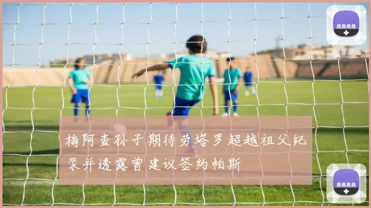 梅阿查孙子期待劳塔罗超越祖父纪录并透露曾建议签约帕斯