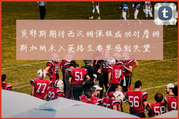 莫耶斯期待西汉姆保级成功对詹姆斯加纳未入英格兰名单感到失望
