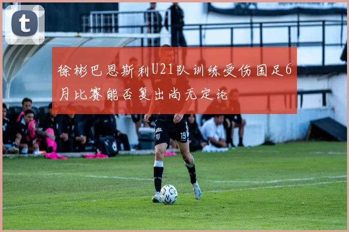徐彬巴恩斯利U21队训练受伤国足6月比赛能否复出尚无定论