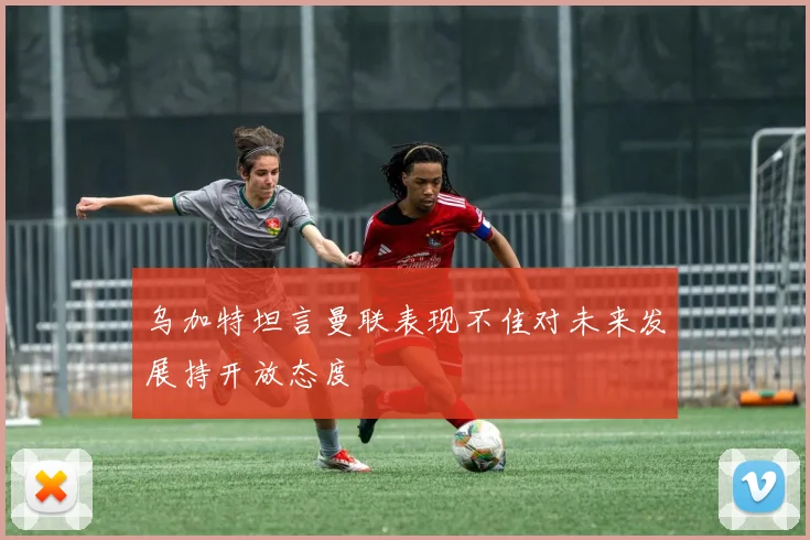 乌加特坦言曼联表现不佳对未来发展持开放态度